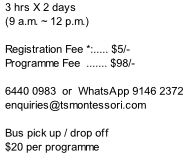 3 hrs X 2 days  (9 a.m. ~ 12 p.m.)      Registration Fee *:..... $5/- Programme Fee  ....... $98/-   6440 0983  or  WhatsApp 9146 2372  enquiries@tsmontessori.com  Bus pick up / drop off $20 per programme