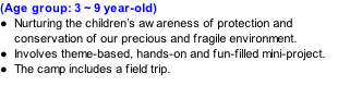 (Age group: 3 ~ 9 year-old) Nurturing the children’s awareness of protection and conservation of our precious and fragile environment. Involves theme-based, hands-on and fun-filled mini-project. The camp includes a field trip.