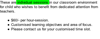 These are individual sessions in our classroom environment for child who wishes to benefit from dedicated attention from teachers.  $60/- per hour-session. Customised learning objectives and area of focus. Please contact us for your customised time slot.