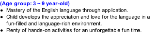(Age group: 3 ~ 9 year-old) Mastery of the English language through application. Child develops the appreciation and love for the language in a fun-filled and language-rich environment. Plenty of hands-on activities for an unforgettable fun time.