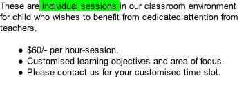 These are individual sessions in our classroom environment for child who wishes to benefit from dedicated attention from teachers.  $60/- per hour-session. Customised learning objectives and area of focus. Please contact us for your customised time slot.