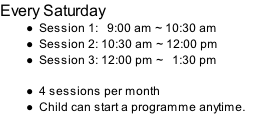 Every Saturday Session 1:   9:00 am ~ 10:30 am Session 2: 10:30 am ~ 12:00 pm Session 3: 12:00 pm ~   1:30 pm  4 sessions per month Child can start a programme anytime.