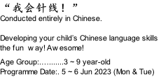 “我会针线！”  Conducted entirely in Chinese.  Developing your child’s Chinese language skills the fun  way! Awesome!  Age Group:.….......3 ~ 9 year-old Programme Date:. 5 ~ 6 Jun 2023 (Mon & Tue)