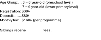 Age Group:… 3 ~ 6 year-old (preschool level) 																			 				 7 ~ 9 year-old (lower primary level) Registration: $30/- Deposit:.........$80/- Monthly fee:...$160/- (per programme)                          Siblings receive 10% off fees.