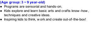(Age group: 3 ~ 9 year-old) Programs are sensorial and hands-on. Kids explore and learn basic arts and crafts know-how, techniques and creative ideas. Inspiring kids to think, work and create out-of-the-box!