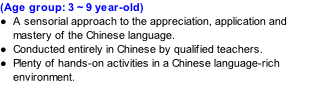 (Age group: 3 ~ 9 year-old) A sensorial approach to the appreciation, application and mastery of the Chinese language.  Conducted entirely in Chinese by qualified teachers. Plenty of hands-on activities in a Chinese language-rich environment.